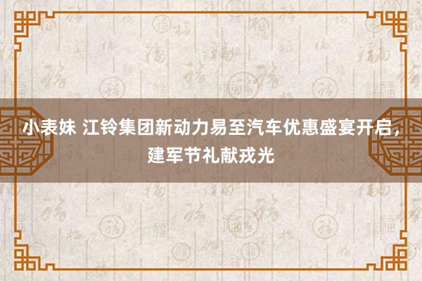 小表妹 江铃集团新动力易至汽车优惠盛宴开启，建军节礼献戎光