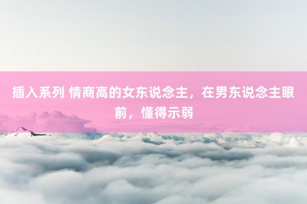 插入系列 情商高的女东说念主，在男东说念主眼前，懂得示弱