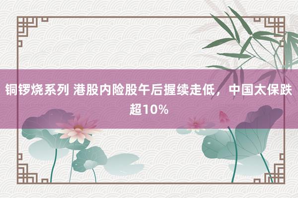 铜锣烧系列 港股内险股午后握续走低，中国太保跌超10%