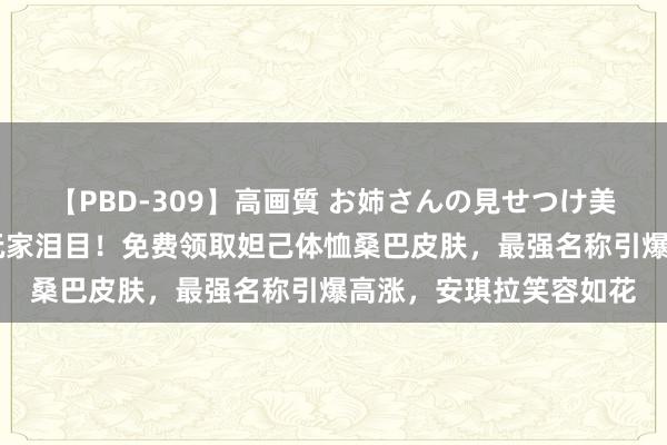 【PBD-309】高画質 お姉さんの見せつけ美尻＆美脚の誘惑 国服玩家泪目！免费领取妲己体恤桑巴皮肤，最强名称引爆高涨，安琪拉笑容如花