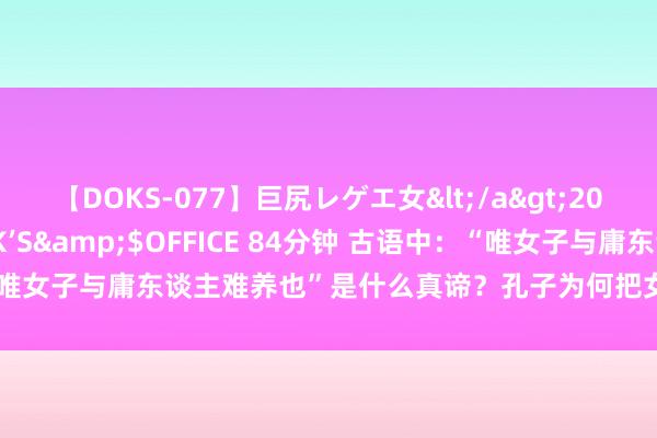 【DOKS-077】巨尻レゲエ女</a>2009-05-01OFFICE K’S&$OFFICE 84分钟 古语中：“唯女子与庸东谈主难养也”是什么真谛？孔子为何把女东谈主当成庸东谈主？