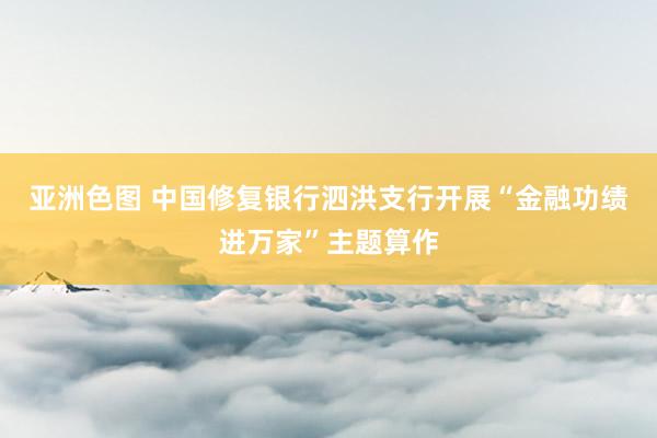 亚洲色图 中国修复银行泗洪支行开展“金融功绩进万家”主题算作