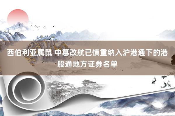 西伯利亚属鼠 中篡改航已慎重纳入沪港通下的港股通地方证券名单