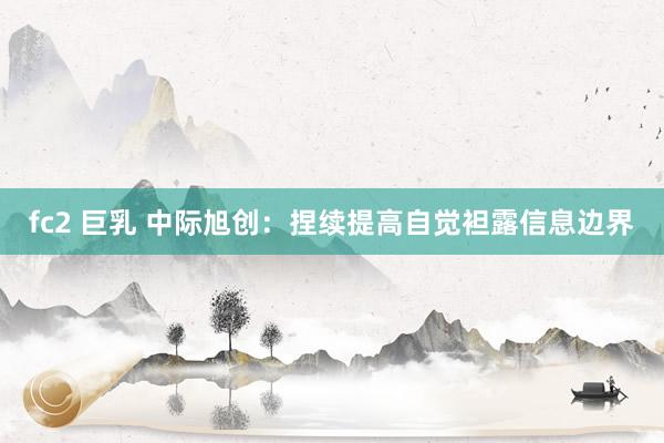 fc2 巨乳 中际旭创：捏续提高自觉袒露信息边界