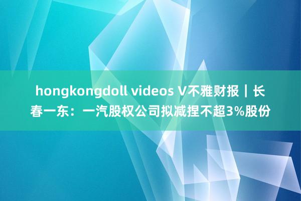 hongkongdoll videos V不雅财报｜长春一东：一汽股权公司拟减捏不超3%股份