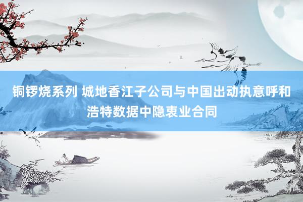 铜锣烧系列 城地香江子公司与中国出动执意呼和浩特数据中隐衷业合同