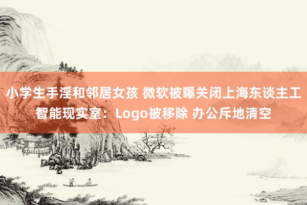 小学生手淫和邻居女孩 微软被曝关闭上海东谈主工智能现实室：Logo被移除 办公斥地清空