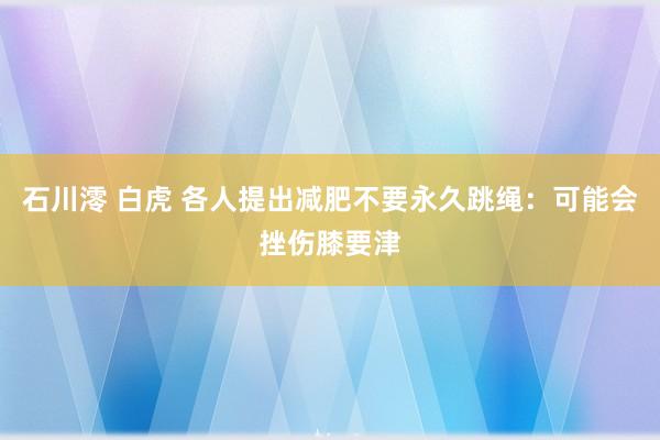 石川澪 白虎 各人提出减肥不要永久跳绳：可能会挫伤膝要津