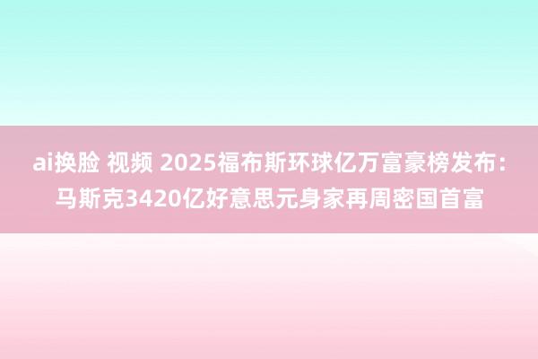 ai换脸 视频 2025福布斯环球亿万富豪榜发布：马斯克3420亿好意思元身家再周密国首富