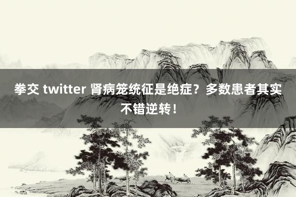 拳交 twitter 肾病笼统征是绝症？多数患者其实不错逆转！