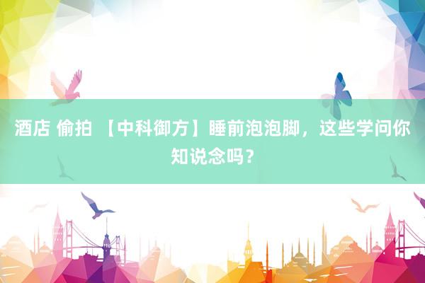 酒店 偷拍 【中科御方】睡前泡泡脚，这些学问你知说念吗？