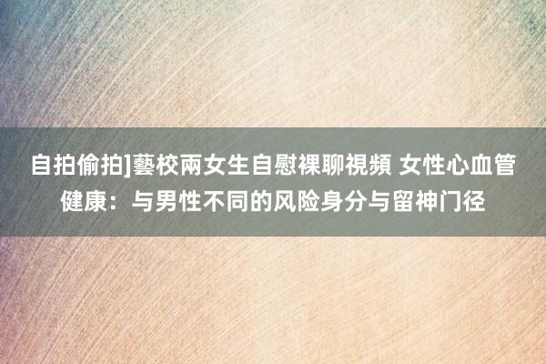 自拍偷拍]藝校兩女生自慰裸聊視頻 女性心血管健康：与男性不同的风险身分与留神门径