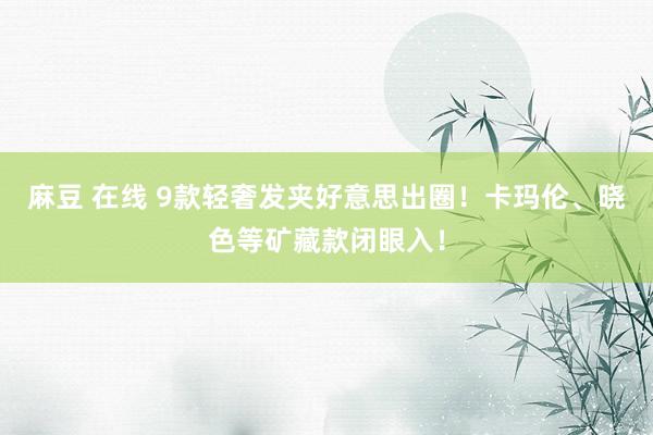 麻豆 在线 9款轻奢发夹好意思出圈！卡玛伦、晓色等矿藏款闭眼入！