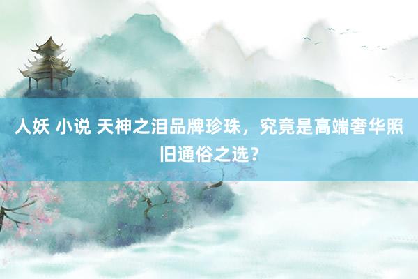 人妖 小说 天神之泪品牌珍珠，究竟是高端奢华照旧通俗之选？