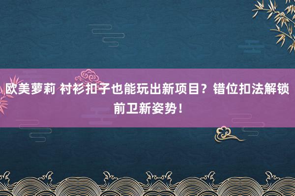 欧美萝莉 衬衫扣子也能玩出新项目？错位扣法解锁前卫新姿势！