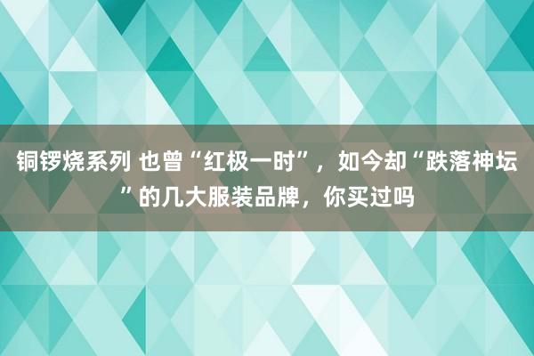 铜锣烧系列 也曾“红极一时”，如今却“跌落神坛”的几大服装品牌，你买过吗