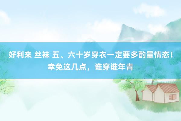 好利来 丝袜 五、六十岁穿衣一定要多酌量情态！幸免这几点，谁穿谁年青
