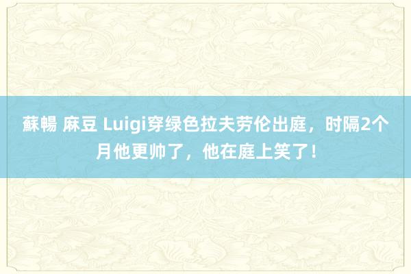 蘇暢 麻豆 Luigi穿绿色拉夫劳伦出庭，时隔2个月他更帅了，他在庭上笑了！