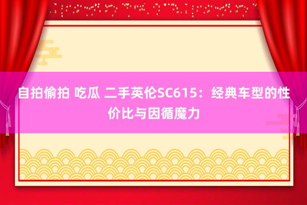自拍偷拍 吃瓜 二手英伦SC615：经典车型的性价比与因循魔力