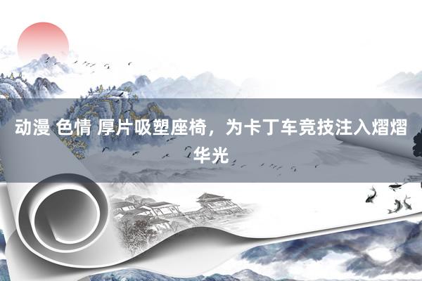 动漫 色情 厚片吸塑座椅，为卡丁车竞技注入熠熠华光