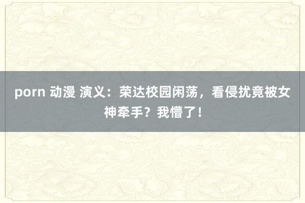 porn 动漫 演义：荣达校园闲荡，看侵扰竟被女神牵手？我懵了！
