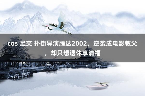 cos 足交 扑街导演腾达2002，逆袭成电影教父，却只想退休享清福