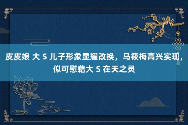 皮皮娘 大 S 儿子形象显耀改换，马筱梅高兴实现，似可慰藉大 S 在天之灵