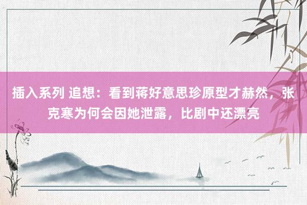 插入系列 追想：看到蒋好意思珍原型才赫然，张克寒为何会因她泄露，比剧中还漂亮