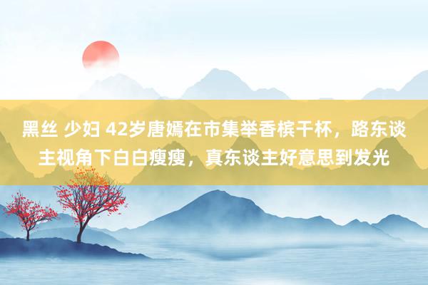 黑丝 少妇 42岁唐嫣在市集举香槟干杯，路东谈主视角下白白瘦瘦，真东谈主好意思到发光