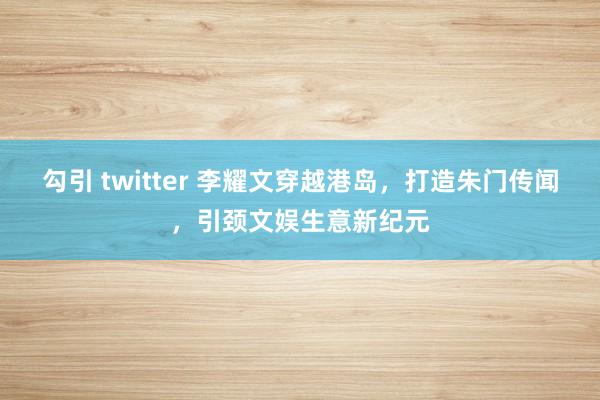 勾引 twitter 李耀文穿越港岛，打造朱门传闻，引颈文娱生意新纪元