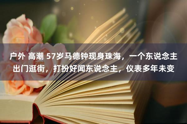 户外 高潮 57岁马德钟现身珠海，一个东说念主出门逛街，打扮好闻东说念主，仪表多年未变