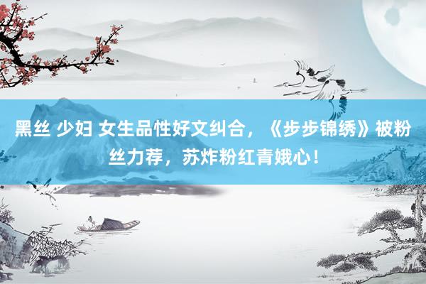 黑丝 少妇 女生品性好文纠合，《步步锦绣》被粉丝力荐，苏炸粉红青娥心！