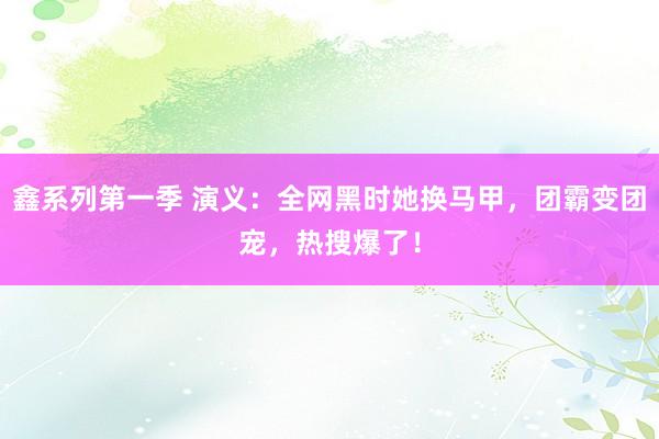 鑫系列第一季 演义：全网黑时她换马甲，团霸变团宠，热搜爆了！