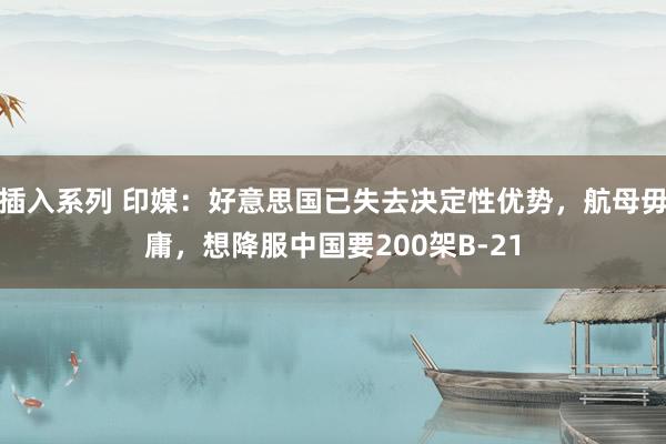 插入系列 印媒：好意思国已失去决定性优势，航母毋庸，想降服中国要200架B-21