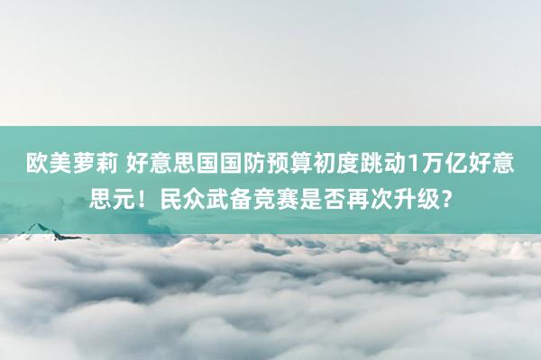 欧美萝莉 好意思国国防预算初度跳动1万亿好意思元！民众武备竞赛是否再次升级？