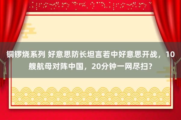 铜锣烧系列 好意思防长坦言若中好意思开战，10艘航母对阵中国，20分钟一网尽扫？