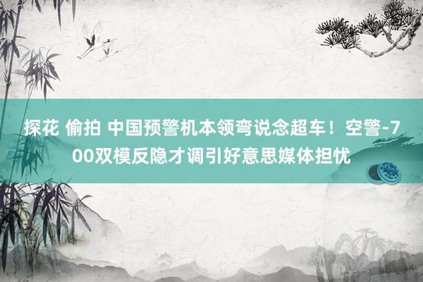 探花 偷拍 中国预警机本领弯说念超车！空警-700双模反隐才调引好意思媒体担忧