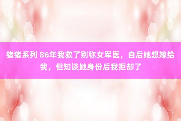 猪猪系列 86年我救了别称女军医，自后她想嫁给我，但知谈她身份后我拒却了