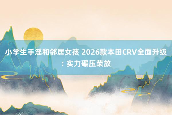 小学生手淫和邻居女孩 2026款本田CRV全面升级: 实力碾压荣放