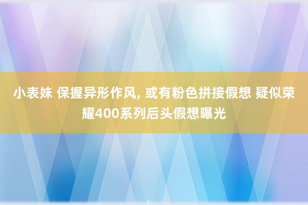 小表妹 保握异形作风， 或有粉色拼接假想 疑似荣耀400系列后头假想曝光