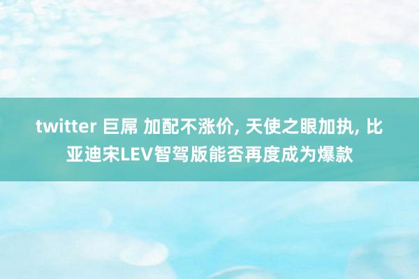 twitter 巨屌 加配不涨价， 天使之眼加执， 比亚迪宋LEV智驾版能否再度成为爆款