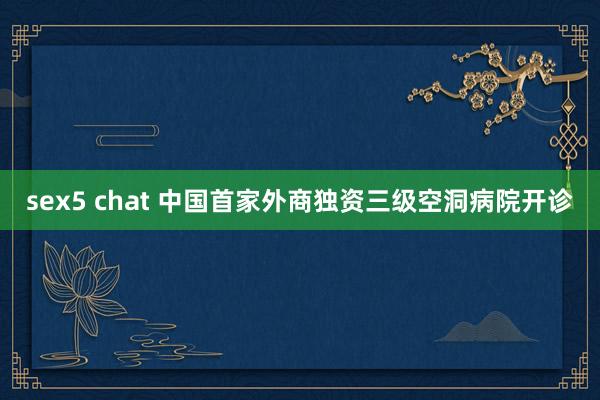 sex5 chat 中国首家外商独资三级空洞病院开诊