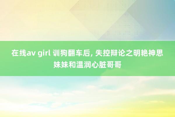 在线av girl 训狗翻车后， 失控辩论之明艳神思妹妹和温润心脏哥哥