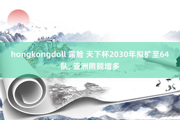 hongkongdoll 露脸 天下杯2030年拟扩至64队, 亚洲限额增多