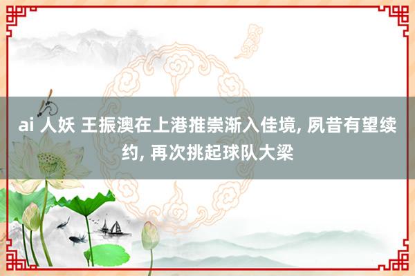 ai 人妖 王振澳在上港推崇渐入佳境， 夙昔有望续约， 再次挑起球队大梁