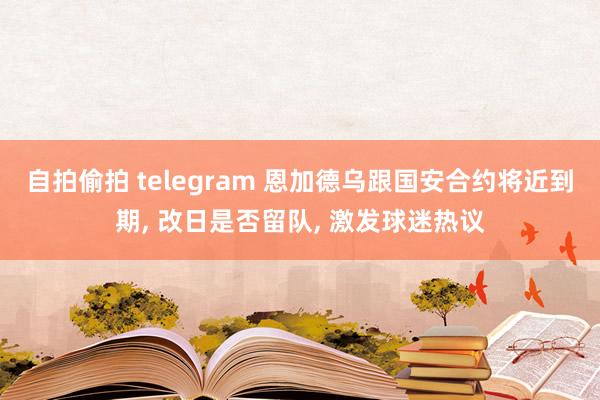 自拍偷拍 telegram 恩加德乌跟国安合约将近到期， 改日是否留队， 激发球迷热议