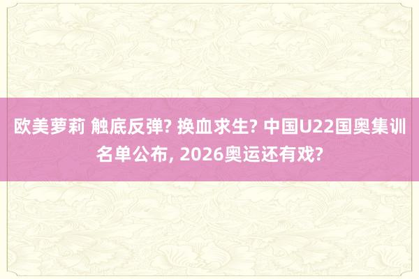 欧美萝莉 触底反弹? 换血求生? 中国U22国奥集训名单公布， 2026奥运还有戏?