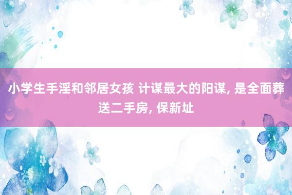 小学生手淫和邻居女孩 计谋最大的阳谋， 是全面葬送二手房， 保新址
