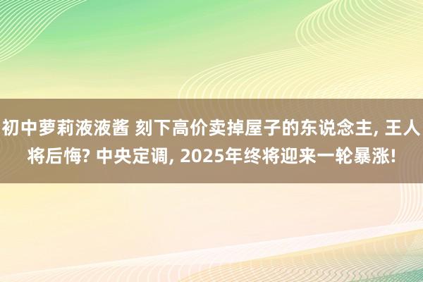 初中萝莉液液酱 刻下高价卖掉屋子的东说念主， 王人将后悔? 中央定调， 2025年终将迎来一轮暴涨!