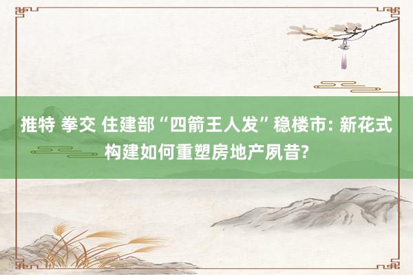 推特 拳交 住建部“四箭王人发”稳楼市: 新花式构建如何重塑房地产夙昔?